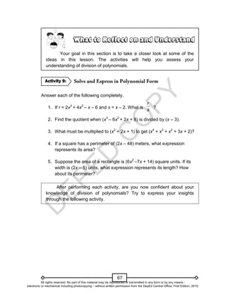 D
E
P
E
D
C
O
P
Y
67
Your goal in this section is to take a closer look at some of the
ideas in this lesson. The activities will help you assess your
understanding of division of polynomials.
Answer each of the following completely.
1. If r = 2x3
+ 4x2
– x – 6 and s = x – 2. What is ?
2. Find the quotient when (x3
– 6x2
+ 2x + 8) is divided by (x – 3).
3. What must be multiplied to (x2
+ 2x + 1) to get (x4
+ x3
+ x2
+ 3x + 2)?
4. If a square has a perimeter of (2x – 48) meters, what expression
represents its area?
5. Suppose the area of a rectangle is (6x2
–7x + 14) square units. If its
width is (2x – 5) units, what expression represents its length? How
about its perimeter?
After performing each activity, are you now confident about your
knowledge of division of polynomials? Try to express your insights
through the following activity.
Activity 9:
r
s
All rights reserved. No part of this material may be reproduced or transmitted in any form or by any means -
electronic or mechanical including photocopying – without written permission from the DepEd Central Office. First Edition, 2015.
 
