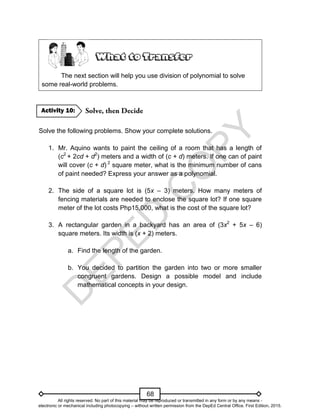 D
E
P
E
D
C
O
P
Y
68
The next section will help you use division of polynomial to solve
some real-world problems.
Solve the following problems. Show your complete solutions.
1. Mr. Aquino wants to paint the ceiling of a room that has a length of
(c2
+ 2cd + d2
) meters and a width of (c + d) meters. If one can of paint
will cover (c + d) 2
square meter, what is the minimum number of cans
of paint needed? Express your answer as a polynomial.
2. The side of a square lot is (5x – 3) meters. How many meters of
fencing materials are needed to enclose the square lot? If one square
meter of the lot costs Php15,000, what is the cost of the square lot?
3. A rectangular garden in a backyard has an area of (3x2
+ 5x – 6)
square meters. Its width is (x + 2) meters.
a. Find the length of the garden.
b. You decided to partition the garden into two or more smaller
congruent gardens. Design a possible model and include
mathematical concepts in your design.
Activity 10:
All rights reserved. No part of this material may be reproduced or transmitted in any form or by any means -
electronic or mechanical including photocopying – without written permission from the DepEd Central Office. First Edition, 2015.
 