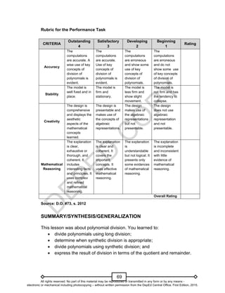 D
E
P
E
D
C
O
P
Y
69
Rubric for the Performance Task
CRITERIA
Outstanding
4
Satisfactory
3
Developing
2
Beginning
1
Rating
Accuracy
The
computations
are accurate. A
wise use of key
concepts of
division of
polynomials is
evident.
The
computations
are accurate.
Use of key
concepts of
division of
polynomials is
evident.
The
computations
are erroneous
and show some
use of key
concepts of
division of
polynomials.
The
computations
are erroneous
and do not
show some use
of key concepts
of division of
polynomials.
Stability
The model is
well fixed and in
place.
The model is
firm and
stationary.
The model is
less firm and
show slight
movement.
The model is
not firm and has
the tendency to
collapse.
Creativity
The design is
comprehensive
and displays the
aesthetic
aspects of the
mathematical
concepts
learned.
The design is
presentable and
makes use of
the concepts of
algebraic
representations.
The design
makes use of
the algebraic
representations
but not
presentable.
The design
does not use
algebraic
representation
and not
presentable.
Mathematical
Reasoning
The explanation
is clear,
exhaustive or
thorough, and
coherent. It
includes
interesting facts
and principles. It
uses complex
and refined
mathematical
reasoning.
The explanation
is clear and
coherent. It
covers the
important
concepts. It
uses effective
mathematical
reasoning.
The explanation
is
understandable
but not logical. It
presents only
some evidences
of mathematical
reasoning.
The explanation
is incomplete
and inconsistent
with little
evidence of
mathematical
reasoning.
Overall Rating
Source: D.O. #73, s. 2012
SUMMARY/SYNTHESIS/GENERALIZATION
This lesson was about polynomial division. You learned to:
 divide polynomials using long division;
 determine when synthetic division is appropriate;
 divide polynomials using synthetic division; and
 express the result of division in terms of the quotient and remainder.
All rights reserved. No part of this material may be reproduced or transmitted in any form or by any means -
electronic or mechanical including photocopying – without written permission from the DepEd Central Office. First Edition, 2015.
 