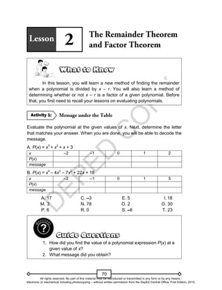 D
E
P
E
D
C
O
P
Y
70
In this lesson, you will learn a new method of finding the remainder
when a polynomial is divided by x – r. You will also learn a method of
determining whether or not x – r is a factor of a given polynomial. Before
that, you first need to recall your lessons on evaluating polynomials.
Evaluate the polynomial at the given values of x. Next, determine the letter
that matches your answer. When you are done, you will be able to decode the
message.
A. P(x) = x3
+ x2
+ x + 3
x –2 –1 0 1 2
P(x)
message
B. P(x) = x4
– 4x3
– 7x2
+ 22x + 18
x –2 –1 0 1 5
P(x)
message
A. 17 C. –3 E. 5 I. 18
M. 3 N. 78 O. 2 O. 30
P. 6 R. 0 S. –6 T. 23
1. How did you find the value of a polynomial expression P(x) at a
given value of x?
2. What message did you obtain?
Activity 1:
All rights reserved. No part of this material may be reproduced or transmitted in any form or by any means -
electronic or mechanical including photocopying – without written permission from the DepEd Central Office. First Edition, 2015.
 