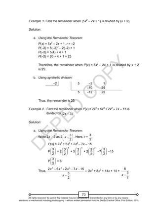 D
E
P
E
D
C
O
P
Y
73
Example 1. Find the remainder when (5x2
– 2x + 1) is divided by (x + 2).
Solution:
a. Using the Remainder Theorem:
P(x) = 5x2
– 2x + 1, r = –2
P(–2) = 5(–2)2
– 2(–2) + 1
P(–2) = 5(4) + 4 + 1
P(–2) = 20 + 4 + 1 = 25
Therefore, the remainder when P(x) = 5x2
– 2x + 1 is divided by x + 2
is 25.
b. Using synthetic division:
–2 5 –2 1
–10 24
5 –12 25
Thus, the remainder is 25.
Example 2. Find the remainder when P(x) = 2x4
+ 5x3
+ 2x2
– 7x – 15 is
divided by (2x – 3).
Solution:
a. Using the Remainder Theorem:
Write 2x – 3 as 2 






2
3
x . Here, r =
3
.
2
P(x) = 2x4
+ 5x3
+ 2x2
– 7x – 15
P = 2
4
2
3






+ 5
3
2
3






+ 2
2
2
3






–7 –15
P = 6
Thus,
4 3 2
2 5 2 7 15
3
2
x x x x
x
   


2x3
+ 8x2
+ 14x + 14 +
2
3
6

x
.






2
3






2
3






2
3
All rights reserved. No part of this material may be reproduced or transmitted in any form or by any means -
electronic or mechanical including photocopying – without written permission from the DepEd Central Office. First Edition, 2015.
 