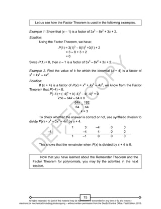 D
E
P
E
D
C
O
P
Y
75
Let us see how the Factor Theorem is used in the following examples.
Example 1. Show that (x – 1) is a factor of 3x3
– 8x2
+ 3x + 2.
Solution:
Using the Factor Theorem, we have:
P(1) = 3(1)3
– 8(1)2
+3(1) + 2
= 3 – 8 + 3 + 2
= 0
Since P(1) = 0, then x – 1 is a factor of 3x3
– 8x2
+ 3x + 2.
Example 2. Find the value of k for which the binomial (x + 4) is a factor of
x4
+ kx3
– 4x2
.
Solution:
If (x + 4) is a factor of P(x) = x4
+ kx3
– 4x2
, we know from the Factor
Theorem that P(–4) = 0.
P(–4) = (–4)4
+ k(–4)3
– 4(–4)2
= 0
256 – 64k – 64 = 0

64 192
64 64
k
k = 3
To check whether the answer is correct or not, use synthetic division to
divide P(x) = x4
+ 3x3
– 4x2
by x + 4.
–4
1 3 –4 0 0
–4 4 0 0
1 –1 0 0 0
This shows that the remainder when P(x) is divided by x + 4 is 0.
Now that you have learned about the Remainder Theorem and the
Factor Theorem for polynomials, you may try the activities in the next
section.
All rights reserved. No part of this material may be reproduced or transmitted in any form or by any means -
electronic or mechanical including photocopying – without written permission from the DepEd Central Office. First Edition, 2015.
 