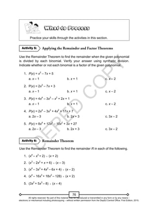 D
E
P
E
D
C
O
P
Y
76
Practice your skills through the activities in this section.
Use the Remainder Theorem to find the remainder when the given polynomial
is divided by each binomial. Verify your answer using synthetic division.
Indicate whether or not each binomial is a factor of the given polynomial.
1. P(x) = x3
– 7x + 5
a. x – 1 b. x + 1 c. x – 2
2. P(x) = 2x3
– 7x + 3
a. x – 1 b. x + 1 c. x – 2
3. P(x) = 4x4
– 3x3
– x2
+ 2x + 1
a. x – 1 b. x + 1 c. x – 2
4. P(x) = 2x4
– 3x3
+ 4x2
+ 17x + 7
a. 2x – 3 b. 2x + 3 c. 3x – 2
5. P(x) = 8x4
+ 12x3
– 10x2
+ 3x + 27
a. 2x – 3 b. 2x + 3 c. 3x – 2
Use the Remainder Theorem to find the remainder R in each of the following.
1. (x4
– x3
+ 2)  (x + 2)
2. (x3
– 2x2
+ x + 6)  (x – 3)
3. (x4
– 3x3
+ 4x2
– 6x + 4)  (x – 2)
4. (x4
– 16x3
+ 18x2
– 128)  (x + 2)
5. (3x2
+ 5x3
– 8)  (x – 4)
Activity 6:
Activity 5:
All rights reserved. No part of this material may be reproduced or transmitted in any form or by any means -
electronic or mechanical including photocopying – without written permission from the DepEd Central Office. First Edition, 2015.
 