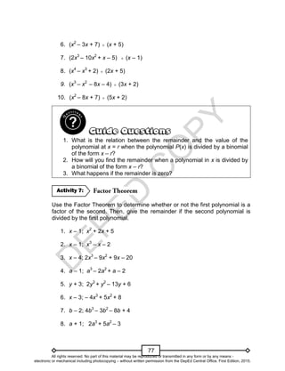D
E
P
E
D
C
O
P
Y
77
6. (x2
– 3x + 7)  (x + 5)
7. (2x3
– 10x2
+ x – 5)  (x – 1)
8. (x4
– x3
+ 2)  (2x + 5)
9. (x3
– x2
– 8x – 4)  (3x + 2)
10. (x2
– 8x + 7)  (5x + 2)
1. What is the relation between the remainder and the value of the
polynomial at x = r when the polynomial P(x) is divided by a binomial
of the form x – r?
2. How will you find the remainder when a polynomial in x is divided by
a binomial of the form x – r?
3. What happens if the remainder is zero?
Use the Factor Theorem to determine whether or not the first polynomial is a
factor of the second. Then, give the remainder if the second polynomial is
divided by the first polynomial.
1. x – 1; x2
+ 2x + 5
2. x – 1; x3
– x – 2
3. x – 4; 2x3
– 9x2
+ 9x – 20
4. a – 1; a3
– 2a2
+ a – 2
5. y + 3; 2y3
+ y2
– 13y + 6
6. x – 3; – 4x3
+ 5x2
+ 8
7. b – 2; 4b3
– 3b2
– 8b + 4
8. a + 1; 2a3
+ 5a2
– 3
Activity 7:
All rights reserved. No part of this material may be reproduced or transmitted in any form or by any means -
electronic or mechanical including photocopying – without written permission from the DepEd Central Office. First Edition, 2015.
 