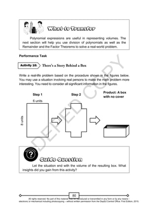 D
E
P
E
D
C
O
P
Y
80
Polynomial expressions are useful in representing volumes. The
next section will help you use division of polynomials as well as the
Remainder and the Factor Theorems to solve a real-world problem.
Performance Task
Write a real-life problem based on the procedure shown in the figures below.
You may use a situation involving real persons to make the math problem more
interesting. You need to consider all significant information in the figures.
Step 1 Step 2
Product: A box
with no cover
6 units
8
units
Let the situation end with the volume of the resulting box. What
insights did you gain from this activity?
Activity 10:
All rights reserved. No part of this material may be reproduced or transmitted in any form or by any means -
electronic or mechanical including photocopying – without written permission from the DepEd Central Office. First Edition, 2015.
 