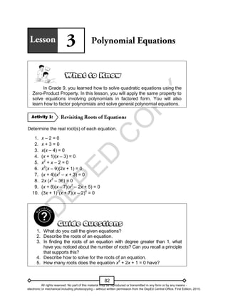 D
E
P
E
D
C
O
P
Y
82
In Grade 9, you learned how to solve quadratic equations using the
Zero-Product Property. In this lesson, you will apply the same property to
solve equations involving polynomials in factored form. You will also
learn how to factor polynomials and solve general polynomial equations.
Determine the real root(s) of each equation.
1. x – 2 = 0
2. x + 3 = 0
3. x(x – 4) = 0
4. (x + 1)(x – 3) = 0
5. x2
+ x – 2 = 0
6. x2
(x – 9)(2x + 1) = 0
7. (x + 4)(x2
– x + 3) = 0
8. 2x (x2
– 36) = 0
9. (x + 8)(x – 7)(x2
– 2x + 5) = 0
10. (3x + 1)2
(x + 7)(x – 2)4
= 0
1. What do you call the given equations?
2. Describe the roots of an equation.
3. In finding the roots of an equation with degree greater than 1, what
have you noticed about the number of roots? Can you recall a principle
that supports this?
4. Describe how to solve for the roots of an equation.
5. How many roots does the equation x2
+ 2x + 1 = 0 have?
Activity 1:
All rights reserved. No part of this material may be reproduced or transmitted in any form or by any means -
electronic or mechanical including photocopying – without written permission from the DepEd Central Office. First Edition, 2015.
 