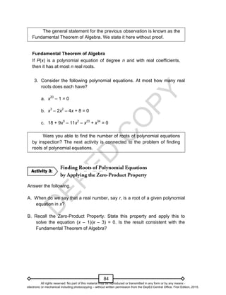 D
E
P
E
D
C
O
P
Y
84
The general statement for the previous observation is known as the
Fundamental Theorem of Algebra. We state it here without proof.
Fundamental Theorem of Algebra
If P(x) is a polynomial equation of degree n and with real coefficients,
then it has at most n real roots.
3. Consider the following polynomial equations. At most how many real
roots does each have?
a. x20
– 1 = 0
b. x3
– 2x2
– 4x + 8 = 0
c. 18 + 9x5
– 11x2
– x23
+ x34
= 0
Were you able to find the number of roots of polynomial equations
by inspection? The next activity is connected to the problem of finding
roots of polynomial equations.
Answer the following.
A. When do we say that a real number, say r, is a root of a given polynomial
equation in x?
B. Recall the Zero-Product Property. State this property and apply this to
solve the equation (x – 1)(x – 3) = 0. Is the result consistent with the
Fundamental Theorem of Algebra?
Activity 3:
All rights reserved. No part of this material may be reproduced or transmitted in any form or by any means -
electronic or mechanical including photocopying – without written permission from the DepEd Central Office. First Edition, 2015.
 
