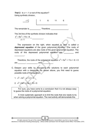 D
E
P
E
D
C
O
P
Y
86
Trial 2. Is x = –1 a root of the equation?
Using synthetic division,
–1 1 6 11 6
The remainder is __________. Therefore, ________________.
The 3rd line of the synthetic division indicates that
  


3 2
6 11 6
__________.
1
x x x
x
The expression on the right, when equated to zero is called a
depressed equation of the given polynomial equation. The roots of
depressed equations are also roots of the given polynomial equation. The
roots of this depressed polynomial equation are _________ and
_________.
Therefore, the roots of the polynomial equation x3
+ 6x2
+ 11x + 6 = 0
are _______, __________, and __________.
C. Deepen your skills by discussing the solutions to each polynomial
equation with a classmate. As shown above, you first need to guess
possible roots of the equation.
1. x3
– 2x2
– x + 2 = 0
2. x3
+ 9x2
+ 23x + 15 = 0
For sure, you have come to a conclusion that it is not always easy
to guess the roots of a polynomial equation.
A more systematic approach is to limit the roots that one needs to try
when solving a polynomial equation. The next activity will demonstrate this.
All rights reserved. No part of this material may be reproduced or transmitted in any form or by any means -
electronic or mechanical including photocopying – without written permission from the DepEd Central Office. First Edition, 2015.
 