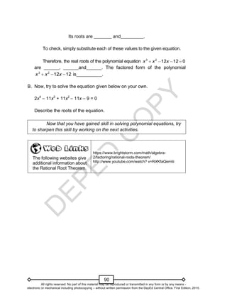 D
E
P
E
D
C
O
P
Y
90
Its roots are _______ and_________.
To check, simply substitute each of these values to the given equation.
Therefore, the real roots of the polynomial equation 0
12
12
2
3



 x
x
x
are ______, ______and______. The factored form of the polynomial
12
12
2
3


 x
x
x is__________.
B. Now, try to solve the equation given below on your own.
2x4
– 11x3
+ 11x2
– 11x – 9 = 0
Describe the roots of the equation.
Now that you have gained skill in solving polynomial equations, try
to sharpen this skill by working on the next activities.
The following websites give
additional information about
the Rational Root Theorem.
https://www.brightstorm.com/math/algebra-
2/factoring/rational-roots-theorem/
http://www.youtube,com/watch? v=RXKfaQemtii
All rights reserved. No part of this material may be reproduced or transmitted in any form or by any means -
electronic or mechanical including photocopying – without written permission from the DepEd Central Office. First Edition, 2015.
 