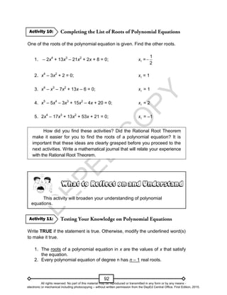 D
E
P
E
D
C
O
P
Y
92
One of the roots of the polynomial equation is given. Find the other roots.
1. – 2x4
+ 13x3
– 21x2
+ 2x + 8 = 0; 1
x =
1
2

2. x4
– 3x2
+ 2 = 0; 1
x = 1
3. x4
– x3
– 7x2
+ 13x – 6 = 0; 1
x = 1
4. x5
– 5x4
– 3x3
+ 15x2
– 4x + 20 = 0; 1
x = 2
5. 2x4
– 17x3
+ 13x2
+ 53x + 21 = 0; 1
x = –1
How did you find these activities? Did the Rational Root Theorem
make it easier for you to find the roots of a polynomial equation? It is
important that these ideas are clearly grasped before you proceed to the
next activities. Write a mathematical journal that will relate your experience
with the Rational Root Theorem.
This activity will broaden your understanding of polynomial
equations.
Write TRUE if the statement is true. Otherwise, modify the underlined word(s)
to make it true.
1. The roots of a polynomial equation in x are the values of x that satisfy
the equation.
2. Every polynomial equation of degree n has n – 1 real roots.
Activity 11:
Activity 10:
All rights reserved. No part of this material may be reproduced or transmitted in any form or by any means -
electronic or mechanical including photocopying – without written permission from the DepEd Central Office. First Edition, 2015.
 