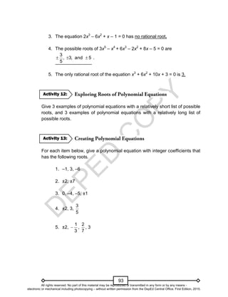 D
E
P
E
D
C
O
P
Y
93
3. The equation 2x3
– 6x2
+ x – 1 = 0 has no rational root.
4. The possible roots of 3x5
– x4
+ 6x3
– 2x2
+ 8x – 5 = 0 are
5
and
,
3
,
5
3


 .
5. The only rational root of the equation x3
+ 6x2
+ 10x + 3 = 0 is 3.
Give 3 examples of polynomial equations with a relatively short list of possible
roots, and 3 examples of polynomial equations with a relatively long list of
possible roots.
For each item below, give a polynomial equation with integer coefficients that
has the following roots.
1. –1, 3, –6
2. ±2, ±7
3. 0, –4, –5, ±1
4. ±2, 3,
5
3
5. ±2,
3
1
 ,
7
2
, 3
Activity 13:
Activity 12:
All rights reserved. No part of this material may be reproduced or transmitted in any form or by any means -
electronic or mechanical including photocopying – without written permission from the DepEd Central Office. First Edition, 2015.
 
