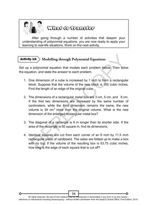 D
E
P
E
D
C
O
P
Y
94
After going through a number of activities that deepen your
understanding of polynomial equations, you are now ready to apply your
learning to real-life situations. Work on the next activity.
Set up a polynomial equation that models each problem below. Then solve
the equation, and state the answer to each problem.
1. One dimension of a cube is increased by 1 inch to form a rectangular
block. Suppose that the volume of the new block is 150 cubic inches.
Find the length of an edge of the original cube.
2. The dimensions of a rectangular metal box are 3 cm, 5 cm, and 8 cm.
If the first two dimensions are increased by the same number of
centimeters, while the third dimension remains the same, the new
volume is 34 cm3
more than the original volume. What is the new
dimension of the enlarged rectangular metal box?
3. The diagonal of a rectangle is 8 m longer than its shorter side. If the
area of the rectangle is 60 square m, find its dimensions.
4. Identical squares are cut from each corner of an 8 inch by 11.5 inch
rectangular piece of cardboard. The sides are folded up to make a box
with no top. If the volume of the resulting box is 63.75 cubic inches,
how long is the edge of each square that is cut off?
Activity 14:
All rights reserved. No part of this material may be reproduced or transmitted in any form or by any means -
electronic or mechanical including photocopying – without written permission from the DepEd Central Office. First Edition, 2015.
 