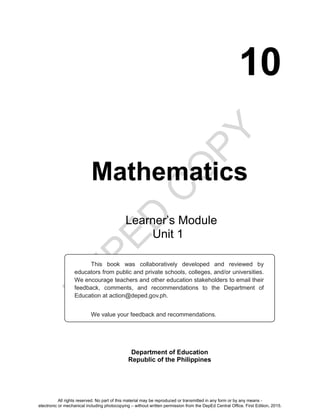 D
E
P
E
D
C
O
P
Y
10
Mathematics
Department of Education
Republic of the Philippines
This book was collaboratively developed and reviewed by
educators from public and private schools, colleges, and/or universities.
We encourage teachers and other education stakeholders to email their
feedback, comments, and recommendations to the Department of
Education at action@deped.gov.ph.
We value your feedback and recommendations.
Learner’s Module
Unit 1
All rights reserved. No part of this material may be reproduced or transmitted in any form or by any means -
electronic or mechanical including photocopying – without written permission from the DepEd Central Office. First Edition, 2015.
 