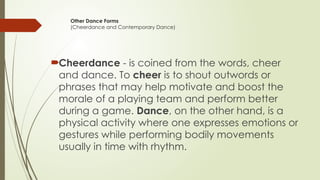 Other Dance Forms
(Cheerdance and Contemporary Dance)
Cheerdance - is coined from the words, cheer
and dance. To cheer is to shout outwords or
phrases that may help motivate and boost the
morale of a playing team and perform better
during a game. Dance, on the other hand, is a
physical activity where one expresses emotions or
gestures while performing bodily movements
usually in time with rhythm.
 