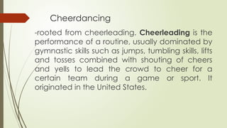 Cheerdancing
-rooted from cheerleading. Cheerleading is the
performance of a routine, usually dominated by
gymnastic skills such as jumps, tumbling skills, lifts
and tosses combined with shouting of cheers
and yells to lead the crowd to cheer for a
certain team during a game or sport. It
originated in the United States.
 