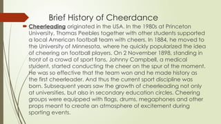 Brief History of Cheerdance
 Cheerleading originated in the USA. In the 1980s at Princeton
University, Thomas Peebles together with other students supported
a local American football team with cheers. In 1884, he moved to
the University of Minnesota, where he quickly popularized the idea
of cheering on football players. On 2 November 1898, standing in
front of a crowd of sport fans, Johnny Campbell, a medical
student, started conducting the cheer on the spur of the moment.
He was so effective that the team won and he made history as
the first cheerleader. And thus the current sport discipline was
born. Subsequent years saw the growth of cheerleading not only
at universities, but also in secondary education circles. Cheering
groups were equipped with flags, drums, megaphones and other
props meant to create an atmosphere of excitement during
sporting events.
 