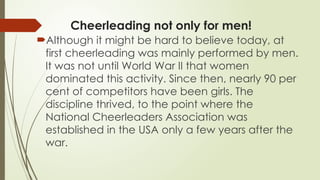 Cheerleading not only for men!
Although it might be hard to believe today, at
first cheerleading was mainly performed by men.
It was not until World War II that women
dominated this activity. Since then, nearly 90 per
cent of competitors have been girls. The
discipline thrived, to the point where the
National Cheerleaders Association was
established in the USA only a few years after the
war.
 