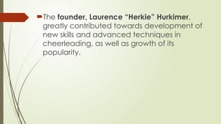 The founder, Laurence “Herkie” Hurkimer,
greatly contributed towards development of
new skills and advanced techniques in
cheerleading, as well as growth of its
popularity.
 