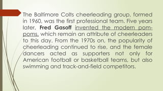 The Baltimore Colts cheerleading group, formed
in 1960, was the first professional team. Five years
later, Fred Gasoff invented the modern pom-
poms, which remain an attribute of cheerleaders
to this day. From the 1970s on, the popularity of
cheerleading continued to rise, and the female
dancers acted as supporters not only for
American football or basketball teams, but also
swimming and track-and-field competitors.
 