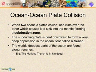 • When two oceanic plates collide, one runs over the
other which causes it to sink into the mantle forming
a subduction zone.
• The subducting plate is bent downward to form a very
deep depression in the ocean floor called a trench.
• The worlds deepest parts of the ocean are found
along trenches.
– E.g. The Mariana Trench is 11 km deep!
Ocean-Ocean Plate Collision
 
