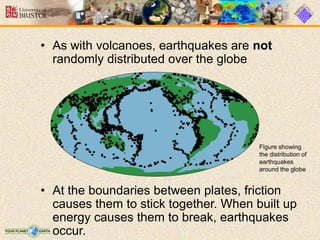 • As with volcanoes, earthquakes are not
randomly distributed over the globe
• At the boundaries between plates, friction
causes them to stick together. When built up
energy causes them to break, earthquakes
occur.
Figure showing
the distribution of
earthquakes
around the globe
 