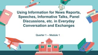 Using Information for News Reports,
Speeches, Informative Talks, Panel
Discussions, etc. in Everyday
Conversation and Exchanges
Quarter 1 – Module 1
 