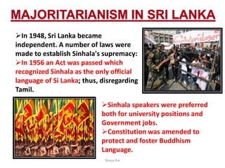 In 1948, Sri Lanka became
independent. A number of laws were
made to establish Sinhala's supremacy:
In 1956 an Act was passed which
recognized Sinhala as the only official
language of Si Lanka; thus, disregarding
Tamil.
Sinhala speakers were preferred
both for university positions and
Government jobs.
Constitution was amended to
protect and foster Buddhism
Language.
Navya Rai
 