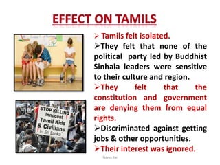  Tamils felt isolated.
They felt that none of the
political party led by Buddhist
Sinhala leaders were sensitive
to their culture and region.
They felt that the
constitution and government
are denying them from equal
rights.
Discriminated against getting
jobs & other opportunities.
Their interest was ignored.
Navya Rai
 
