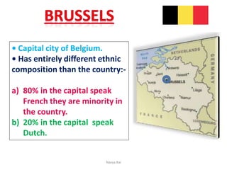 • Capital city of Belgium.
• Has entirely different ethnic
composition than the country:-
a) 80% in the capital speak
French they are minority in
the country.
b) 20% in the capital speak
Dutch.
Navya Rai
 