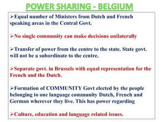 Equal number of Ministers from Dutch and French
speaking areas in the Central Govt.
No single community can make decisions unilaterally
Transfer of power from the centre to the state. State govt.
will not be a subordinate to the centre.
Separate govt. in Brussels with equal representation for the
French and the Dutch.
Formation of COMMUNITY Govt elected by the people
belonging to one language community Dutch, French and
German wherever they live. This has power regarding
Culture, education and language related issues.Navya Rai
 