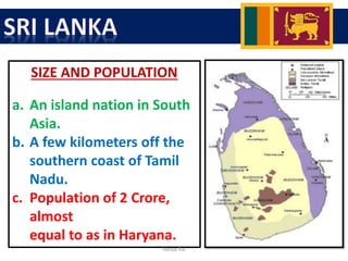 SIZE AND POPULATION
a. An island nation in South
Asia.
b. A few kilometers off the
southern coast of Tamil
Nadu.
c. Population of 2 Crore,
almost
equal to as in Haryana.
Navya Rai
 