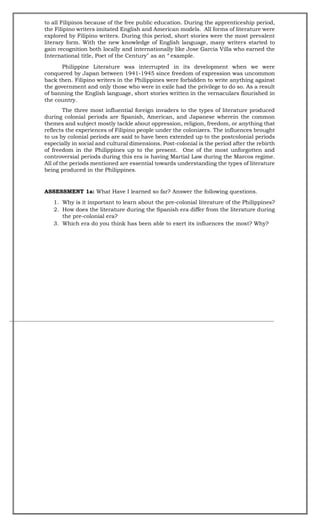 to all Filipinos because of the free public education. During the apprenticeship period,
the Filipino writers imitated English and American models. All forms of literature were
explored by Filipino writers. During this period, short stories were the most prevalent
literary form. With the new knowledge of English language, many writers started to
gain recognition both locally and internationally like Jose Garcia Villa who earned the
International title, Poet of the Century" as an “ example.
Philippine Literature was interrupted in its development when we were
conquered by Japan between 1941-1945 since freedom of expression was uncommon
back then. Filipino writers in the Philippines were forbidden to write anything against
the government and only those who were in exile had the privilege to do so. As a result
of banning the English language, short stories written in the vernaculars flourished in
the country.
The three most influential foreign invaders to the types of literature produced
during colonial periods are Spanish, American, and Japanese wherein the common
themes and subject mostly tackle about oppression, religion, freedom, or anything that
reflects the experiences of Filipino people under the colonizers. The influences brought
to us by colonial periods are said to have been extended up to the postcolonial periods
especially in social and cultural dimensions. Post-colonial is the period after the rebirth
of freedom in the Philippines up to the present. One of the most unforgotten and
controversial periods during this era is having Martial Law during the Marcos regime.
All of the periods mentioned are essential towards understanding the types of literature
being produced in the Philippines.
ASSESSMENT 1a: What Have I learned so far? Answer the following questions.
1. Why is it important to learn about the pre-colonial literature of the Philippines?
2. How does the literature during the Spanish era differ from the literature during
the pre-colonial era?
3. Which era do you think has been able to exert its influences the most? Why?
 