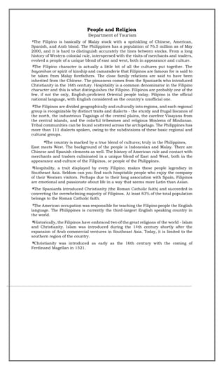 People and Religion
Department of Tourism
1The Filipino is basically of Malay stock with a sprinkling of Chinese, American,
Spanish, and Arab blood. The Philippines has a population of 76.5 million as of May
2000, and it is hard to distinguish accurately the lines between stocks. From a long
history of Western colonial rule, interspersed with the visits of merchants and traders,
evolved a people of a unique blend of east and west, both in appearance and culture.
2The Filipino character is actually a little bit of all the cultures put together. The
bayanihan or spirit of kinship and camaraderie that Filipinos are famous for is said to
be taken from Malay forefathers. The close family relations are said to have been
inherited from the Chinese. The piousness comes from the Spaniards who introduced
Christianity in the 16th century. Hospitality is a common denominator in the Filipino
character and this is what distinguishes the Filipino. Filipinos are probably one of the
few, if not the only, English-proficient Oriental people today. Pilipino is the official
national language, with English considered as the country's unofficial one.
3The Filipinos are divided geographically and culturally into regions, and each regional
group is recognizable by distinct traits and dialects - the sturdy and frugal llocanos of
the north, the industrious Tagalogs of the central plains, the carefree Visayans from
the central islands, and the colorful tribesmen and religious Moslems of Mindanao.
Tribal communities can be found scattered across the archipelago. The Philippines has
more than 111 dialects spoken, owing to the subdivisions of these basic regional and
cultural groups.
4The country is marked by a true blend of cultures; truly in the Philippines,
East meets West. The background of the people is Indonesian and Malay. There are
Chinese and Spanish elements as well. The history of American rule and contact with
merchants and traders culminated in a unique blend of East and West, both in the
appearance and culture of the Filipinos, or people of the Philippines.
5Hospitality, a trait displayed by every Filipino, makes these people legendary in
Southeast Asia. Seldom can you find such hospitable people who enjoy the company
of their Western visitors. Perhaps due to their long association with Spain, Filipinos
are emotional and passionate about life in a way that seems more Latin than Asian.
6The Spaniards introduced Christianity (the Roman Catholic faith) and succeeded in
converting the overwhelming majority of Filipinos. At least 83% of the total population
belongs to the Roman Catholic faith.
7The American occupation was responsible for teaching the Filipino people the English
language. The Philippines is currently the third-largest English speaking country in
the world.
8Historically, the Filipinos have embraced two of the great religions of the world - Islam
and Christianity. Islam was introduced during the 14th century shortly after the
expansion of Arab commercial ventures in Southeast Asia. Today, it is limited to the
southern region of the country.
9Christianity was introduced as early as the 16th century with the coming of
Ferdinand Magellan in 1521.
 