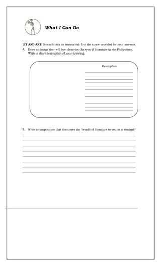 What I Can Do
LIT AND ART:Do each task as instructed. Use the space provided for your answers.
A. Draw an image that will best describe the type of literature in the Philippines.
Write a short description of your drawing.
B. Write a composition that discusses the benefit of literature to you as a student?
__________________________________________________________________________________
__________________________________________________________________________________
__________________________________________________________________________________
__________________________________________________________________________________
__________________________________________________________________________________
__________________________________________________________________________________
__________________________________________________________________________________
__________________________________________________________________________________
Description
___________________________________
___________________________________
___________________________________
___________________________________
___________________________________
___________________________________
___________________________________
___________________________________
___________________________________
___________________________________
___________________________________
___________________________________
 