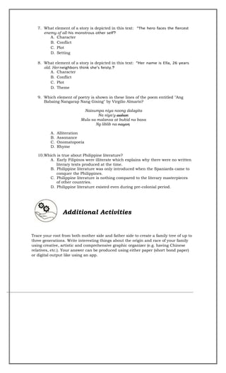7. What element of a story is depicted in this text:
enemy of all- ?
A. Character
B. Conflict
C. Plot
D. Setting
8. What element of a story is depicted in this text:
old. Her ?
A. Character
B. Conflict
C. Plot
D. Theme
9. Which element of poetry is shown in these lines of the poem entitled "Ang
Babaing Nangarap Nang Gising" by Virgilio Almario?
Naisumpa niya noong dalagita
Na siya'y aahon
Mula sa malansa at bukid na basa
Ng liblib na nayon
;
A. Alliteration
B. Assonance
C. Onomatopoeia
D. Rhyme
10.Which is true about Philippine literature?
A. Early Filipinos were illiterate which explains why there were no written
literary texts produced at the time.
B. Philippine literature was only introduced when the Spaniards came to
conquer the Philippines.
C. Philippine literature is nothing compared to the literary masterpieces
of other countries.
D. Philippine literature existed even during pre-colonial period.
Additional Activities
Trace your root from both mother side and father side to create a family tree of up to
three generations. Write interesting things about the origin and race of your family
using creative, artistic and comprehensive graphic organizer (e.g. having Chinese
relatives, etc.). Your answer can be produced using either paper (short bond paper)
or digital output like using an app.
 