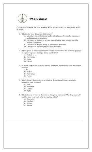 What I Know
Choose the letter of the best answer. Write your answer on a separate sheet
of paper.
1. What is the best definition of literature?
A. Literature covers both oral and written forms of works for expressive
and imaginative purposes.
B. Literature is limited to written materials that gain artistic merit for
human expression.
C. Literature is written solely to inform and persuade.
D. Literature is anything written and published.
2. Which genre of literature observes sounds and rhythms for aesthetic purpose
in expressing one's feelings, ideas, and beliefs?
A. Fiction
B. Non-fiction
C. Prose
D. Poetry
3. In which type of literature do legends, folktales, short stories, and any novels
belong?
A.Art
B. Fiction
C. Non-fiction
D. Poetry
4. Which literary form refers to verses that depict extraordinary strength,
adventure, and heroism?
A. Epic
B. Fairy tale
C. Legend
D. Myth
5. What element of story is depicted in this given statement:"The King is very ill
and his sons rival each other in catching a bird"
?
A. Character
B. Conflict
C. Setting
A. Theme
 
