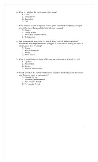 6. What is called as the turning point in a story?
A. Climax
B. Denouement
C. Exposition
D. Plot
7. What element of plot is depicted in this given statement:
"Everything changed
when she showed unparalleled strength and courage."
?
A. Climax
B. Falling action
C. Resolution or denouement
D. Rising action
8. The famous work written by Dr. Jose P. Rizal entitled "El Filibusterismo"
reflects the daily experiences and struggles of our Filipinos during his time. In
which genre does it belong?
A. Drama
B. Non-fiction prose
C. Poetry
D. Prose fiction
9. What is most likely the theme of literary text during early Spanish period?
A. Equality
B. Nationalism
C. Nature
D. Religion and morality
10.Which period in the history of Philippine literature did the Spanish, American,
and Japanese come to our country?
A. Colonial Period
B. Period of Apprenticeship
C. Post-colonial Period
D. Pre-colonial Period
 