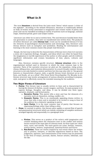 What is It
The term literature is derived from the Latin word "littera" which means "a letter of
the alphabet". According to the website Britannica, literature is traditionally defined
as body of written works associated to imaginative and creative works of poetry and
prose and can be classified according to variety of systems such as language, national
origin, historical period, genre and subject matter.
Literature can either be in oral or written form. The oral literature handed down from
one generation to another, then later on transformed into written form. The products
of written literature are called literary text. A text can be considered literary if it has
the elements of psychological characterization and chronology. Also, literature uses
literary devices such as metaphor and symbolism. Reading for entertainment and
learning is the most common reason why people read literature.
Simply, the best way to describe the characteristics of literary text is that (1) it narrates
a story; (2) it expresses feelings, thoughts, and ideas which can either be based from
the imagination or real life experiences of the author or other people; and (3) it delivers
significant information and crosses boundaries of time, places, cultures and
languages.
Also, literature contains specific structure. Literary structure refers to the
organizational method used in literature in which the most common type is the
narrative. Parts of the narrative structure (or plot) are the exposition, rising action,
climax, falling action, and resolution (denouement). In a much broader context, literary
structure is not only limited to content and form but this may also refer to "the general
features or characteristic of genre, style, a specific literary trend, literature as an art
form, and finally, art as a whole" (The Great Soviet Encyclopedia). For Murphy (n.d.),
literary structure may involve arrangement of various elements according to purpose,
style, and genre to effectively convey the intended meaning for the audience.
Two Major Forms of Literature
1. Poetry. This literary type is usually written in lines and is characterized by
having the element of rhythm, sound, imagery, and form. Its main purpose is to
express feelings, thoughts, and ideas. It can be divided into three types:
narrative, dramatic, and lyrical poetry.
a. Narrative Poetry. This poetry tells a story and has the elements of a
narrative such as characters, setting, conflict, etc.
b. Dramatic Poetry. This is an emotionally appealing drama written in
verse that tells a story and is intended to be recited or sung in front of
the audience by a character speaking in poetry.
c. Lyric Poetry. It is the most common type of poetry that focuses on
expressing feelings rather than telling a story.
2. Prose. In contrast to poetry, this literary piece applies a natural flow of speech
and grammatical structures which are mainly consisting of complete sentences
arranged logically and sequentially in a paragraph form.
a. Fiction. This serves as a product of the writer's wild imagination and
creative thinking where the characters react to the conflict and various
issues central to the main idea of a literary work. Its three types are: short
story, novel, and novella. The main genres are crime, fantasy, romance,
science fiction, western, inspirational, historical fiction and horror.
b. Non-fiction. These are stories inspired by real events where the writers
aim to present, interpret, or describe experiences based on facts. The
judgments, opinions, and commentaries of the writers may be presented
in the form of essays, journals, diaries, feature articles, editorials, and
the like.
 