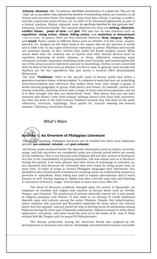 Literary elements refer “to particular identifiable characteristics of a whole text. They are not
“used,” per se, by authors; they represent the elements of storytelling which are common to all
literary and narrative forms. For example, every story has a theme, a setting, a conflict,
and has a particular point-of-view, etc. In order to be discussed legitimately as part of
a textual analysis, literary elements must be specifically identified for that particular text.”
(Glossary, Curriculum Guide). The common elements of a story are setting, character,
conflict theme, , point of view, and plot. Plot also has its own elements such as
exposition, rising action, climax, falling action, and resolution or denouement
/ˌdeɪˈnuːmɒ /. In poetry, there are four essential elements: form, imagery, rhythm,
and sound. Poetry comes in different forms such as whether it is free verse, couplet,
limerick, etc. Imagery on the other hand is the reason why we see pictures in words
and it adds color in any types of literature especially in poetry. Rhythms and sounds
are somehow similar. In fact, rhythm falls under the broad category sound. While
sound deals with the common use of rhymes and other literary devices such as
repetition (repeating of words, phrases, or lines), alliteration (repeating same
consonant sounds), assonance (repeating same vowel sounds), and onomatopoeia (the
use of the actual sound to represent someone or something), rhythm is more concerned
with the flow of the beat such as whether it is fast or slow. In general, both sounds and
rhythms are the key ingredients that give poetry a musical effect (Encyclopedia
Britannica).
The term "Traditions" refers to the specific traits of literary works that define a
generation or period in history. A literary tradition “is a collection of works that have an underlying
interconnectedness and coherence that makes them more than simply a group of
works sharing geography or group. Irish poetry and drama, for example, extend over
several centuries, involving writers with a range of voices and preoccupations; and yet
it is often thought that they are distinctively "Irish." This means that you can have
someone who doesn't come from Ireland, perhaps doesn't even have Irish ancestors,
but they can write in the Irish Literary Tradition because they will draw on the same
references, structure, mythology, focal points for cultural meanings and historical
moments.” (Glossary, Curriculum Guide)
What’s More
Activity 1: An Overview of Philippine Literature
Historically speaking, Philippine literature can be divided into three most important
periods: pre-colonial, colonial, and post-colonial.
All literary works produced before the Spanish colonization such as chants, proverbs,
songs, and folk narratives are considered under pre-colonial period which are mostly
of oral traditions. This is not because early Filipinos did not have system of writing yet
but due to the unavailability of printing materials. Life was simple and so is literature
during this period. If we have phones and other forms of technology to entertain us,
our ancestors had literature for recreation who were noted for being music lover as
more than 10 types of songs in various Philippine languages were discovered. Our
forefathers also valued words of wisdom for teaching values as evidenced by numerous
proverbs or salawikain. Story telling was used to explain phenomenon and to teach
lessons as well. Having bugtong or riddles was also a favorite past time and listening
to narratives of bravery, magic, and heroism in epics was a box office hit.
The focus of literature suddenly changed upon the arrival of Spaniards. An
emphasis on morality and religion was common in literary forms such as Corrido,
Pasyon, and Cenaculo. The production of printed materials started but it was mostly
of religious purposes and themes. It was made in an attempt to instill traditional
Spanish ways and cultures among the native Filipinos. Despite this indoctrination,
native tradition still survived and flourished especially for areas where the colonial
power was less popular. Literacy paved the way to develop sense of nationalism among
Filipinos during the latter part of Spanish colonization. Filipinos started to write about
oppression, corruption, and other social ills such as in the works of Dr. Jose P. Rizal
entitled Noli Me Tangere and its sequel El Filibusterismo.
The literary production during the American Period was inspired by the
developments in education and culture. Knowledge and information became accessible
 