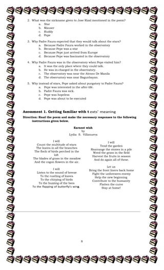 8
2. What was the nickname given to Jose Rizal mentioned in the poem?
a. Star
b. Mauser
c. Ruddy
d. Pepe
3. Why Padre Faura expected that they would talk about the stars?
a. Because Padre Faura worked in the observatory
b. Because Pepe was a star
c. Because Pepe just arrived from Europe
d. Because Pepe was fascinated in the observatory
4. Why Padre Faura was in the observatory when Pepe visited him?
a. It was the only place where they could talk.
b. He was in-charged in the observatory.
c. The observatory was near the Ateneo De Manila
d. The observatory was near Bagunbayan.
5. Why instead of stars, Pepe asked about purgatory to Padre Faura?
a. Pepe was interested in the after-life.
b. Padre Faura was sick.
c. Pepe was hopeless
d. Pepe was about to be executed
Asessment 1. Getting familiar with t
Direction: Read the poem and make the necessary responses to the following
instructions given below.
I will
Count the multitude of stars
The leaves in all the branches
The flock of birds perched in the
loft
The blades of grass in the meadow
And the cogon flowers in the air.
I will
Listen to the sound of breeze
To the rustling of leaves
To the chirping of birds
To the buzzing of the bees
s.
I will
Tend the garden
Rearrange the stones in a pile
Weed the grass in the field
Harvest the fruits in season
And do again all of these.
Let us
Bring the front liners back home
Fight the unforeseen enemy
Help the new beginning
Contribute to the humanity
Flatten the curve
Stay at home!
Earnest wish
by
Lydia S. Villanueva
 