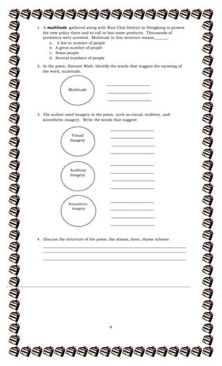 9
_______________________
_______________________
_______________________
_______________________
_______________________
_______________________
_______________________
_______________________
_______________________
_______________________
_______________________
_______________________
1. A multitude gathered along with Wan Chai District in Hongkong to protest
the new policy there and to call to ban some products. Thousands of
protesters were arrested. Multitude in this sentence means_______.
a. A few in number of people
b. A great number of people
c. Some people
d. Several numbers of people
2. In the poem, Earnest Wish, identify the words that suggest the meaning of
the word, multitude.
3. The author used imagery in the poem, such as visual, auditory, and
kinesthetic imagery. Write the words that suggest:
4. Discuss the structure of the poem, the stanza, lines, rhyme scheme.
___________________________________________________________________________
___________________________________________________________________________
___________________________________________________________________________
_______________________
_______________________
_______________________
Multitude
Visual
Imagery
Auditory
Imagery
Kinesthetic
Imagery
 