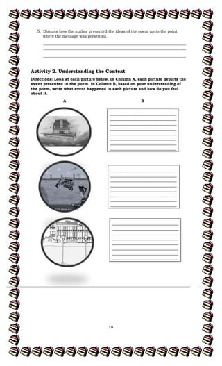 10
5. Discuss how the author presented the ideas of the poem up to the point
where the message was presented.
___________________________________________________________________________
___________________________________________________________________________
___________________________________________________________________________
Activity 2. Understanding the Context
Directions: Look at each picture below. In Column A, each picture depicts the
event presented in the poem. In Column B, based on your understanding of
the poem, write what event happened in each picture and how do you feel
about it.
A B
___________________________________
___________________________________
___________________________________
___________________________________
___________________________________
___________________________________
___________________________________
___________________________________
___________________________________
___________________________________
___________________________________
___________________________________
___________________________________
___________________________________
___________________________________
___________________________________
___________________________________
___________________________________
___________________________________
___________________________________
___________________________________
___________________________________
___________________________________
___________________________________
 