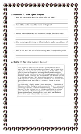 11
Assessment 2. Finding the Purpose
1. What was the situation when the author wrote this poem?
___________________________________________________________________________
___________________________________________________________________________
___________________________________________________________________________
2. How did the author present the events in the poem?
___________________________________________________________________________
___________________________________________________________________________
___________________________________________________________________________
3. How did the author present her willingness to attain her fervent wish?
___________________________________________________________________________
___________________________________________________________________________
___________________________________________________________________________
4. What nearly impossible things or difficult tasks the author was willing to do?
___________________________________________________________________________
___________________________________________________________________________
___________________________________________________________________________
5. What do you think was the main reason why the author wrote this piece?
___________________________________________________________________________
___________________________________________________________________________
___________________________________________________________________________
Activtity 3. Kno
Lydia Sapitanan-Villanueva hails from the agricultural town of Imus,
Cavite. Her parents were farmers and her residence is in the midst of the
agricultural property of her in-laws in Malagasang 1A, City of Imus. She
holds a Doctor of Philosophy in Southeast Asian Studies from Centro
Escolar University and Master of Arts in Teaching Language and Arts from
Philippine Normal University. She is currently the Vice-President and one
of the founders of School Paper Advisers Movement, Inc., a national non-
profit organization of campus journalists and advisers with members from
elementary to college. She is also a CPD resource speaker for Action
Research.
Dr. Villanueva is a Master Teacher 1 since she joined Department of
Education in 2016. During the pandemic caused by Covid-19 and during
community quarantine, Dr. Villanueva wrote several poems including
Earnest Wish. Her profound love for writing started during her primary
years. She always believes that experiences and surroundings play a
strong influence on the prolific mind of a writer. Write now or forget it
forever drives her to write about her environment.
 