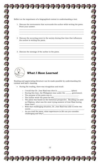 12
Reflect on the importance of a biographical context in understanding a text.
1. Discuss the environment that surrounds the author while writing the poem.
Prove your answer.
___________________________________________________________________________
___________________________________________________________________________
___________________________________________________________________________
2. Discuss the occurring event in the society during that time that influences
the author in writing the poem.
___________________________________________________________________________
___________________________________________________________________________
___________________________________________________________________________
3. Discuss the message of the author in the poem.
___________________________________________________________________________
___________________________________________________________________________
___________________________________________________________________________
What I Have Learned
Reading and appreciating literature can be made possible by understanding the
During the reading, there was recognition and recall.
o I recall that Dr. Jose Rizal was shot in _______________. (place)
o During this time, the Philippines was under the _______ government.
o The purpose of the poem was to ______________________________.
o The author wrote the poem for the____________________________.
o The poem was based on the historical perspective. Recalling our past
as Filipinos, what was the most trying moment of Jose Rizal during
those time? _____________________________________________.
o With that challenging situation, Dr. Jose Rizal was able to write two
novels ________________________________________________________.
o As you read the poem, what experiences in life can you consider
challenging and why?_______________________________________________.
 