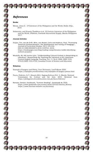 18
References
Books:
Menoy, Jesus Z. 21 Literature of the Philippines and the World, Books Atbp.,
st
2016
Solmerano, and Ernesto Thaddeus et.al. 21 Century Literature of the Philippines
st
and the World, 2 Edition, Fastbook Educational Supply, Manila Philippines
nd
2017
Journal Articles:
Huijen
Journal of Curriculum Studies, 50:3, 410-434,
DOI:10.1080/00220272.2018.1435724, 2018,
https://bookspagez.com/blog/reading-comprehension-toolkit-identifying-
authors-purpose/
Context English Language Teaching, Vol. 11, No.6; 2006, ISSN 1916-
4742 E-ISSN 1916-4750, Canadian Center of Science and Education
Websites:
Example of Imagery and Poetry, Your Dictionary, LoveToKnow 2020
https://examples.yourdictionary.com/examples-of-imagery-poems.html
Faura, Federico, In V. Almario (Ed.), Sagisag Kultura (Vol. 1). Manila: National
Retrieved from
Commission for Culture and the Arts, 2015.
https://philippineculturaleducation.com.ph/faura-federico/
c. 2020,
https://www.goodreads.com/author/show/524322.Danton_Remoto
https://www.merriam-webster.cm/dictionary
 
