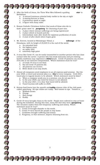 2
3. After the birth of Jesus, the Three Wise Men followed a guiding to
star
Bethlehem.
a. A natural luminous celestial body visible in the sky at night
b. A waning fortune or fame
c. A prominent spark at night
d. A figure with many sides
4. Roman Catholic Christians believe that souls of those who die in
purgatory for cleansing of past sins.
a. A place where intense sufferings are being experienced
b. A place which is humid and dry
c. Intermediate state after death for expiatory purification of souls
d. A state of after death where hopes grow
5. Mt. Everest, located at Mahalangur Himal, a of the
subrange
Himalayas, with its height of 29,029 ft is the roof of the world.
a. An extended limit
b. the highest point
c. an upper limit
d. extremely high point
6. A virus like Covid-19, can be easily transmitted to another person who has close
contact with the carrier. A person who has weak immunity and pre-existing
health conditions may experience abitter death. Covid-19 patients can recover
if he/she is not immune-compromised. Which statement must be true?
a. A Covid-19 virus is not fatal.
b. Not all Covid-19 patients die.
c. All patients can recover.
d. Bitter death is an easy death.
7. Almost all companies send employees to an all-expense-paid seminar. But the
year 2020, a travel and seminar plan is a blur to every company. Until 2021,
travel plan is vaguely known to be allowed. Which statement must be false?
a. When a company sends you to a seminar, you do not pay for it.
b. In the year 2020, any travel for leisure is not allowed.
c. In the year 2021, it is clear that travel will be allowed.
d. Travel tourism will suffer in 2020.
8. Korean food lovers love the smooth and crimson color of the chili paste
ruddy
called, gojuchang. All ripe chilies are ruddy. Red tomato is ripe. Tomato is ___.
a. Reddish-brown
b. Orange
c. Red-orange
d. Ruddy
9. Covid-19 virus brought chaos to the world. People were ordered to stay at home
during the lockdown. During this time, many felt that they were in
purgatory.
The situation makes them feel temporary suffering and misery. Which
statement must be true?
a. Covid-19 brought disorder to the world.
b. Covid-19 virus forced the people to stay home.
c. Lockdown brought suffering and misery.
d. Purgatory, in that sentence, depicts cleansing from sin.
 