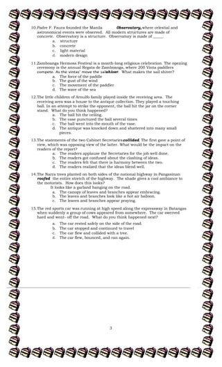 3
10.Padre F. Faura founded the Manila 0bservatory, where celestial and
astronomical events were observed. All modern structures are made of
concrete. Observatory is a structure. Observatory is made of _____.
a. structure
b. concrete
c. light material
d. modern design
11.Zamboanga Hermosa Festival is a month-long religious celebration. The opening
ceremony is the annual Regata de Zamboanga, where 200 Vinta paddlers
shiver. What makes the sail shiver?
a. The force of the paddle
b. The gust of the wind
c. The movement of the paddler
d. The wave of the sea
12.The little children of Arnulfo family played inside the receiving area. The
receiving area was a house to the antique collection. They played a touching
ball. In an attempt to strike the opponent, the ball hit the jar on the corner
stand. What do you think happened?
a. The ball hit the ceiling.
b. The vase punctured the ball several times
c. The ball went into the mouth of the vase.
d. The antique was knocked down and shattered into many small
pieces.
13.The statements of the two Cabinet Secretariescollided. The first gave a point of
view, which was opposing view of the latter. What would be the impact on the
readers of the report?
a. The readers applause the Secretaries for the job well done.
b. The readers got confused about the clashing of ideas.
c. The readers felt that there is harmony between the two.
d. The readers realized that the ideas blend well.
14.The Narra trees planted on both sides of the national highway in Pangasinan
roofed the entire stretch of the highway. The shade gives a cool ambiance to
the motorists. How does this looks?
It looks like a garland hanging on the road.
a. The canopy of leaves and branches appear embracing.
b. The leaves and branches look like a hot air balloon.
c. The leaves and branches appear praying.
15.The red sports car was running at high speed along the expressway in Batangas
when suddenly a group of cows appeared from somewhere. The car swerved
hard and went- off the road. What do you think happened next?
a. The car rested safely on the side of the road.
b. The car stopped and continued to travel
c. The car flew and collided with a tree.
d. The car flew, bounced, and ran again.
 