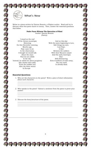 5
Below is a poem written by Danton Remoto, a Filipino author. Read and try to
discover what this poem wants to convey. Then, answer the essential questions
that follow.
Padre Faura Witness The Execution of Rizal
Author: Danton Remoto
(Poetry)
I stand on the roof
Of the Ateneo municipal,
Shivering
On this December morning.
Months ago,
Pepe came to me
In the observatory.
I thought we would talk
About the stars
That do not collide
In the sky:
Instead, he asked me about purgatory
(His cheeks still ruddy
From the sudden sun
After the bitter winter
And on this day
With the years beginning to turn,
Salt things my eyes.
I see Pepe,
A blur
Between the soldiers
With their Mausers raised
Star:
Still shimmering
Even if millions of miles away,
The star itself
Is already dead
In Europe
Essential Questions
:
1. Who are the characters in the poem? Write a piece of short information
about each character.
______________________________________________________________________
______________________________________________________________________
______________________________________________________________________
2. Who speaks in the poem? Extract a sentence from the poem to prove your
answer.
______________________________________________________________________
______________________________________________________________________
______________________________________________________________________
3. Discuss the form/structure of the poem.
______________________________________________________________________
______________________________________________________________________
______________________________________________________________________
 