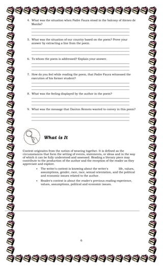 6
4. What was the situation when Padre Faura stood in the balcony of Ateneo de
Manila?
______________________________________________________________________
______________________________________________________________________
______________________________________________________________________
5. What was the situation of our country based on the poem? Prove your
answer by extracting a line from the poem.
______________________________________________________________________
______________________________________________________________________
______________________________________________________________________
6. To whom the poem is addressed? Explain your answer.
______________________________________________________________________
______________________________________________________________________
______________________________________________________________________
7. How do you feel while reading the poem, that Padre Faura witnessed the
execution of his former student?
______________________________________________________________________
______________________________________________________________________
______________________________________________________________________
8. What was the feeling displayed by the author in the poem?
______________________________________________________________________
______________________________________________________________________
______________________________________________________________________
9. What was the message that Danton Remoto wanted to convey in this poem?
______________________________________________________________________
______________________________________________________________________
______________________________________________________________________
What is It
Context originates from the notion of weaving together. It is defined as the
circumstances that form the setting of events, statements, or ideas and in the way
of which it can be fully understood and assessed. Reading a literary piece may
contribute to the production of the author and the reception of the reader as they
appreciate and explore.
The writer's context is knowing about the writer's life, values,
assumptions, gender, race, race, sexual orientation, and the political
and economic issues related to the author.
Reader's context is about the reader's previous reading experience,
values, assumptions, political and economic issues.
 