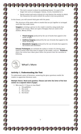 7
The text's context is about its publishing history. It is part of the
larger text such as newspaper, history, events, translated in it.
Social context and socio-cultural of a text feature the society in which
the characters live and in which the author's text was produced.
In this lesson, you will unravel what goes with the poem.
The structure of the poem refers to words that are put together or arranged
such that they make sense.
Imagery is creating a picture in the reader's mind by using words that
appeal to the senses. There are types of Imagery that are used in this
module. (Menoy 2016))
Visual imagery produced by the use of words that appeal to the
sense of sight.
Auditory Imagery produced by the use of words that appeal to the
sense of hearing.
Kinesthetic imagery produced by the use of words that appeal to
the actions and movement.
Literary Techniques are methods the author or writer of a literary piece
used to convey what they want to impart to the reader, such as Flashback
where the events have taken place before the present time the narration is
following.
Activity 1. Understanding the Text
To understand a piece of literature, answering the given questions enable the
readers to appreciate literature more.
Multiple Choice. Read each question. Choose and write the letter of the best
answer on a separate sheet of paper.
1. Who was Fr. F. Faura to Jose Rizal?
a. His godfather
b. His uncle
c. His teacher
d. His friend
 